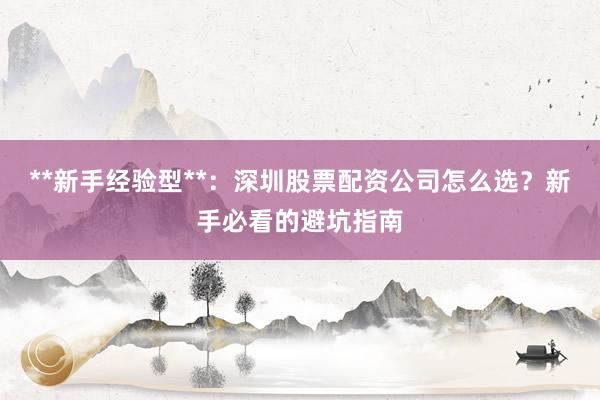 **新手经验型**：深圳股票配资公司怎么选？新手必看的避坑指南