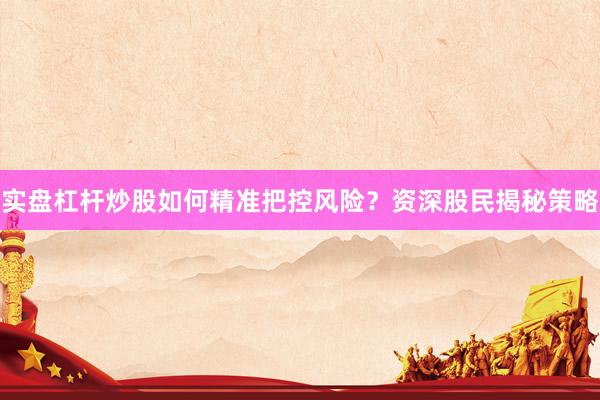 实盘杠杆炒股如何精准把控风险？资深股民揭秘策略