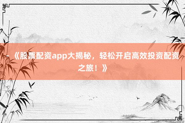 - 《股票配资app大揭秘，轻松开启高效投资配资之旅！》