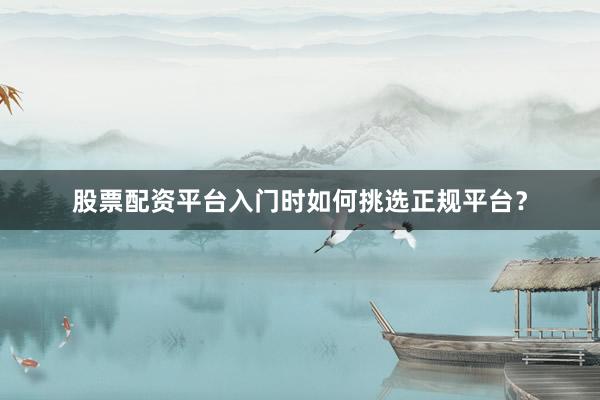 股票配资平台入门时如何挑选正规平台？