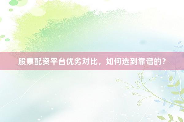 股票配资平台优劣对比，如何选到靠谱的？