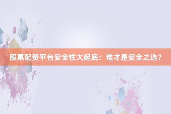 股票配资平台安全性大起底：谁才是安全之选？
