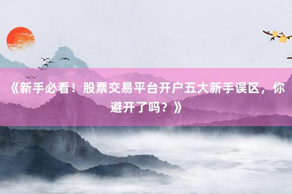 《新手必看！股票交易平台开户五大新手误区，你避开了吗？》