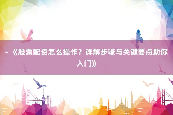 - 《股票配资怎么操作？详解步骤与关键要点助你入门》