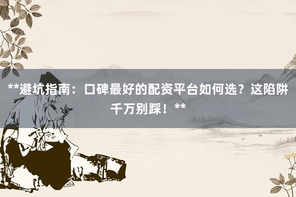 **避坑指南：口碑最好的配资平台如何选？这陷阱千万别踩！**
