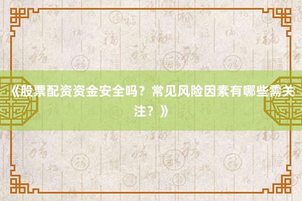 《股票配资资金安全吗？常见风险因素有哪些需关注？》