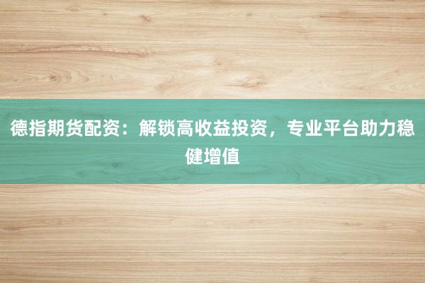德指期货配资：解锁高收益投资，专业平台助力稳健增值