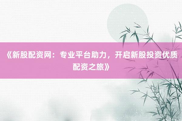 《新股配资网：专业平台助力，开启新股投资优质配资之旅》