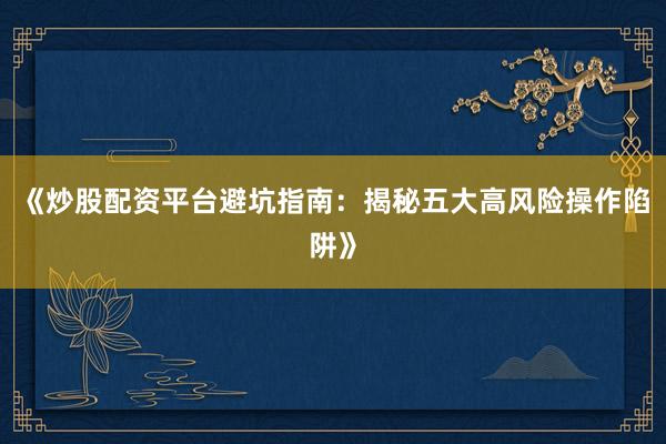 《炒股配资平台避坑指南：揭秘五大高风险操作陷阱》
