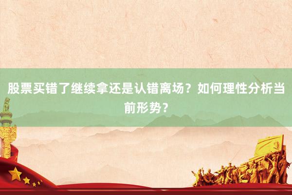 股票买错了继续拿还是认错离场？如何理性分析当前形势？