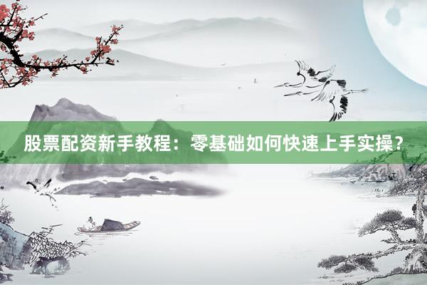 股票配资新手教程：零基础如何快速上手实操？