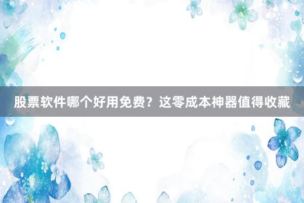 股票软件哪个好用免费？这零成本神器值得收藏