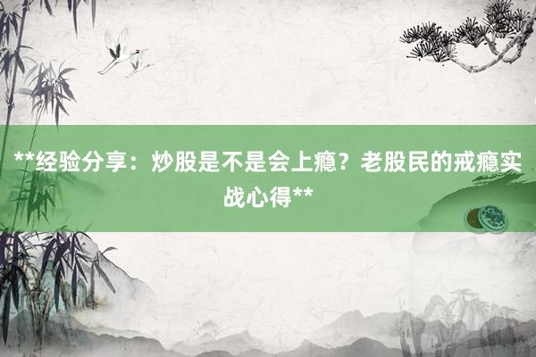**经验分享：炒股是不是会上瘾？老股民的戒瘾实战心得**