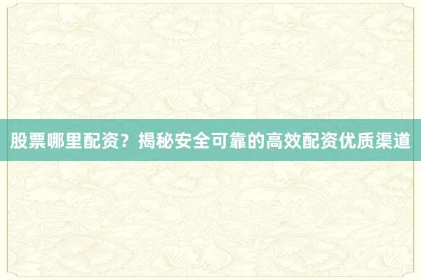 股票哪里配资？揭秘安全可靠的高效配资优质渠道