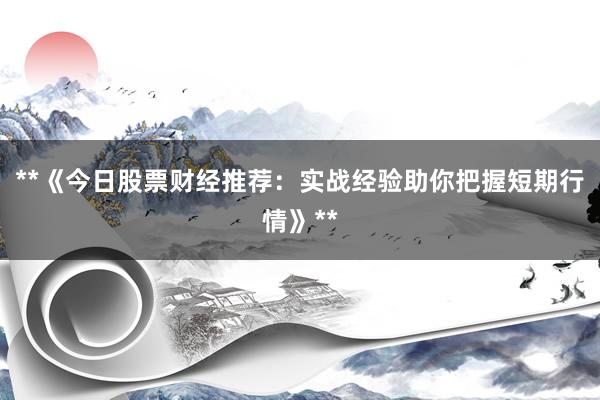 **《今日股票财经推荐：实战经验助你把握短期行情》**