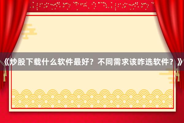 《炒股下载什么软件最好？不同需求该咋选软件？》