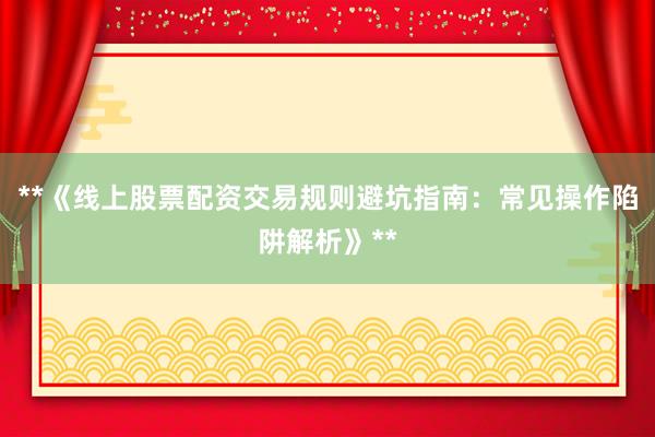 **《线上股票配资交易规则避坑指南：常见操作陷阱解析》**
