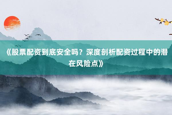 《股票配资到底安全吗？深度剖析配资过程中的潜在风险点》