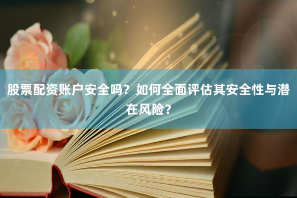股票配资账户安全吗？如何全面评估其安全性与潜在风险？
