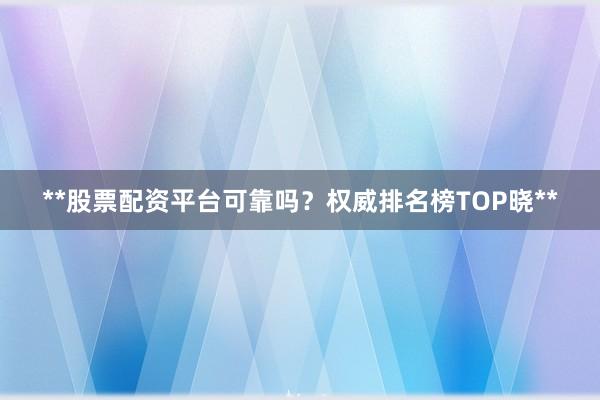 **股票配资平台可靠吗？权威排名榜TOP晓**