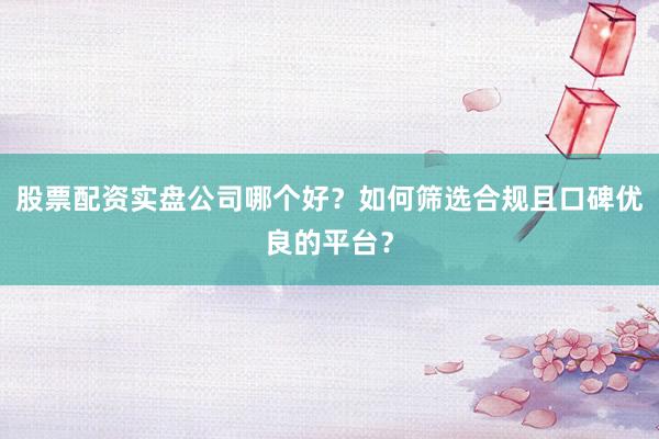 股票配资实盘公司哪个好？如何筛选合规且口碑优良的平台？