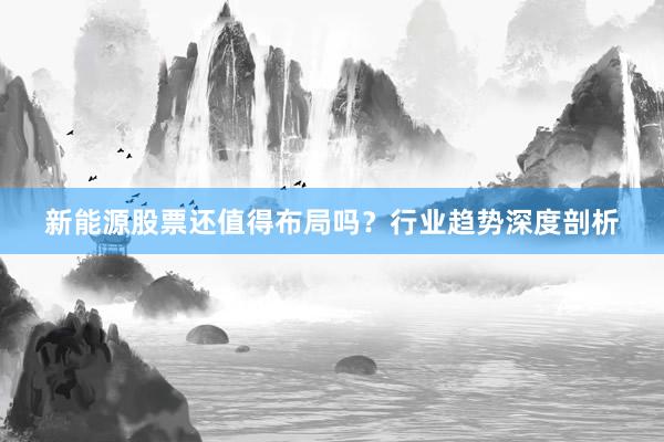 新能源股票还值得布局吗？行业趋势深度剖析