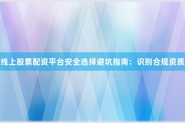 线上股票配资平台安全选择避坑指南：识别合规资质