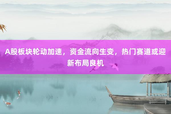 A股板块轮动加速，资金流向生变，热门赛道或迎新布局良机