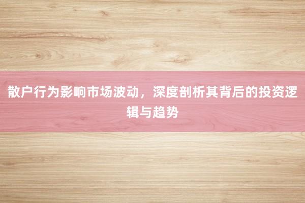 散户行为影响市场波动，深度剖析其背后的投资逻辑与趋势