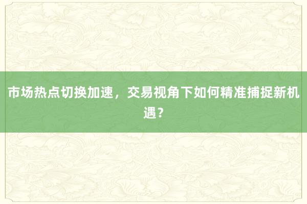 市场热点切换加速，交易视角下如何精准捕捉新机遇？