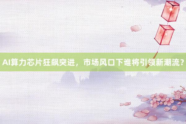 AI算力芯片狂飙突进，市场风口下谁将引领新潮流？