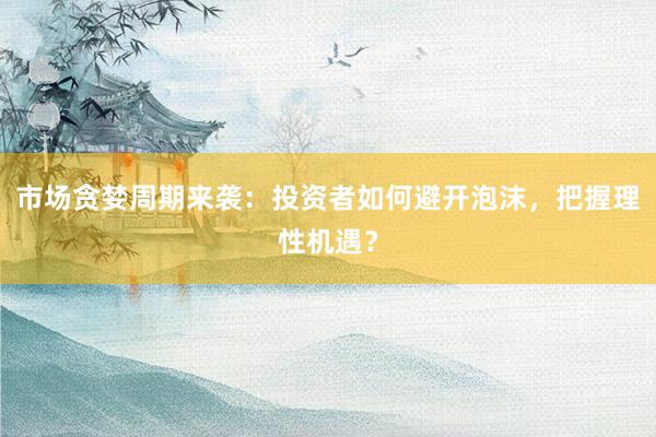 市场贪婪周期来袭：投资者如何避开泡沫，把握理性机遇？