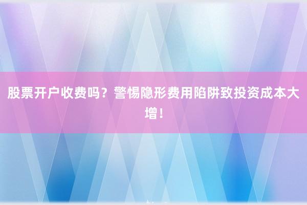 股票开户收费吗？警惕隐形费用陷阱致投资成本大增！