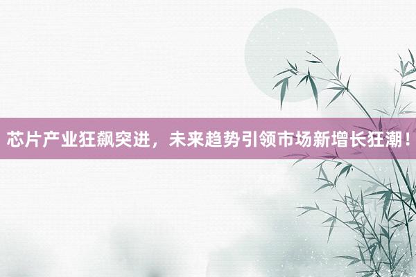 芯片产业狂飙突进，未来趋势引领市场新增长狂潮！