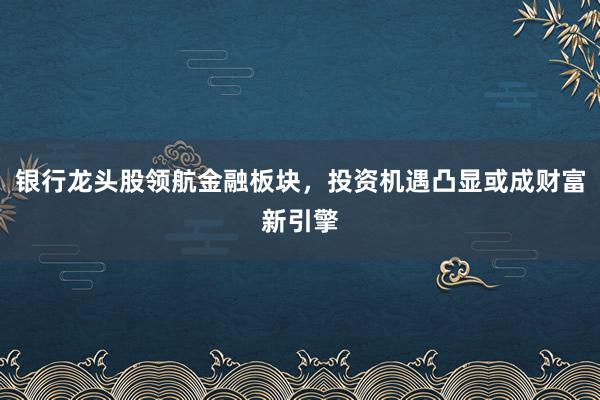 银行龙头股领航金融板块，投资机遇凸显或成财富新引擎