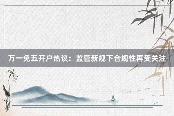 万一免五开户热议：监管新规下合规性再受关注