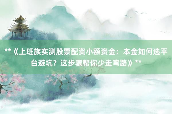 **《上班族实测股票配资小额资金：本金如何选平台避坑？这步骤帮你少走弯路》**