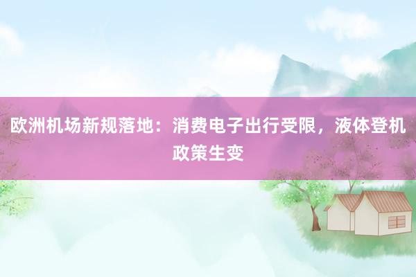 欧洲机场新规落地：消费电子出行受限，液体登机政策生变